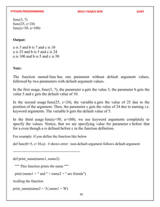 PYTHON PROGRAMMING
28
func(3, 7)
func(25, c=24)
func(c=50, a=100)
Output:
a is 3 and b is 7 and c is 10
a is 25 and b is 5 and c is 24
a is 100 and b is 5 and c is 50
Note:
The function named func has one parameter without default argument values,
followed by two parameters with default argument values.
In the first usage, func(3, 7), the parameter a gets the value 3, the parameter b gets the
value 5 and c gets the default value of 10.
In the second usage func(25, c=24), the variable a gets the value of 25 due to the
position of the argument. Then, the parameter c gets the value of 24 due to naming i.e.
keyword arguments. The variable b gets the default value of 5.
In the third usage func(c=50, a=100), we use keyword arguments completely to
specify the values. Notice, that we are specifying value for parameter c before that
for a even though a is defined before c in the function definition.
For example: if you define the function like below
def func(b=5, c=10,a): # shows error : non-default argument follows default argument
-------------------------------------------------------
def print_name(name1, name2):
""" This function prints the name """
print (name1 + " and " + name2 + " are friends")
#calling the function
print_name(name2 = 'A',name1 = 'B')
MCA I YEAR/II SEM AVNT
 