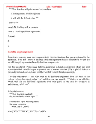 PYTHON PROGRAMMING
30
""" This function will print sum of two numbers
if the arguments are not supplied
it will add the default value """
print (a+b)
sum(1,2) #calling with arguments
sum( ) #calling without arguments
Output:
3
6
Variable-length arguments
Sometimes you may need more arguments to process function then you mentioned in the
definition. If we don’t know in advance about the arguments needed in function, we can use
variable-length arguments also called arbitrary arguments.
For this an asterisk (*) is placed before a parameter in function definition which can hold
non-keyworded variable-length arguments and a double asterisk (**) is placed before a
parameter in function which can hold keyworded variable-length arguments.
If we use one asterisk (*) like *var, then all the positional arguments from that point till the
end are collected as a tuple called ‘var’ and if we use two asterisks (**) before a variable like
**var, then all the positional arguments from that point till the end are collected as
a dictionary called ‘var’.
def wish(*names):
"""This function greets all
the person in the names tuple."""
# names is a tuple with arguments
for name in names:
print("Hello",name)
MCA I YEAR/II SEM AVNT
wish("AVNT","MCA","SIR","MADAM")
 