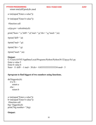 PYTHON PROGRAMMING
32
return total,diff,prod,div,mod
a=int(input("Enter a value"))
b=int(input("Enter b value"))
#function call
s,d,p,q,m = calculete(a,b)
print("Sum= ",s,"diff= ",d,"mul= ",p,"div= ",q,"mod= ",m)
#print("diff= ",d)
#print("mul= ",p)
#print("div= ",q)
#print("mod= ",m)
Output:
Enter a value 5
Enter b value 6
Sum= 11 diff= -1 mul= 30 div= 0.8333333333333334 mod= 5
#program to find biggest of two numbers using functions.
def biggest(a,b):
if a>b :
return a
else :
return b
a=int(input("Enter a value"))
b=int(input("Enter b value"))
#function call
big= biggest(a,b)
print("big number= ",big)
Output:
MCA I YEAR/II SEM AVNT
C:/Users/AVNT/AppData/Local/Programs/Python/Python38-32/pyyy/fu1.py
 