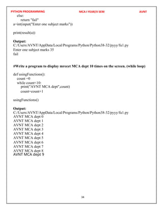 PYTHON PROGRAMMING
34
else:
return "fail"
a=int(input("Enter one subject marks"))
print(result(a))
Output:
Enter one subject marks 35
fail
def usingFunctions():
count =0
while count<10:
count=count+1
usingFunctions()
Output:
MCA I YEAR/II SEM AVNT
C:/Users/AVNT/AppData/Local/Programs/Python/Python38-32/pyyy/fu1.py
C:/Users/AVNT/AppData/Local/Programs/Python/Python38-32/pyyy/fu1.py
#Write a program to display mrecet MCA dept 10 times on the screen. (while loop)
print("AVNT MCA dept",count)
AVNT MCA dept 0
AVNT MCA dept 1
AVNT MCA dept 2
AVNT MCA dept 3
AVNT MCA dept 4
AVNT MCA dept 5
AVNT MCA dept 6
AVNT MCA dept 7
AVNT MCA dept 8
AVNT MCA dept 9
 