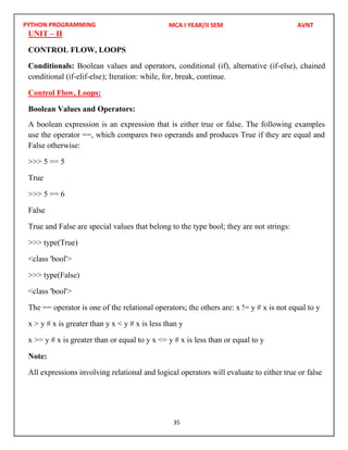 PYTHON PROGRAMMING
35
UNIT – II
CONTROL FLOW, LOOPS
Conditionals: Boolean values and operators, conditional (if), alternative (if-else), chained
conditional (if-elif-else); Iteration: while, for, break, continue.
Control Flow, Loops:
Boolean Values and Operators:
A boolean expression is an expression that is either true or false. The following examples
use the operator ==, which compares two operands and produces True if they are equal and
False otherwise:
>>> 5 == 5
True
>>> 5 == 6
False
True and False are special values that belong to the type bool; they are not strings:
>>> type(True)
<class 'bool'>
>>> type(False)
<class 'bool'>
The == operator is one of the relational operators; the others are: x != y # x is not equal to y
x > y # x is greater than y x < y # x is less than y
x >= y # x is greater than or equal to y x <= y # x is less than or equal to y
Note:
All expressions involving relational and logical operators will evaluate to either true or false
MCA I YEAR/II SEM AVNT
 