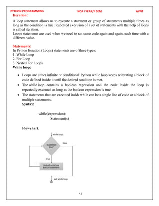 PYTHON PROGRAMMING
41
Iteration:
A loop statement allows us to execute a statement or group of statements multiple times as
long as the condition is true. Repeated execution of a set of statements with the help of loops
is called iteration.
Loops statements are used when we need to run same code again and again, each time with a
different value.
Statements:
In Python Iteration (Loops) statements are of three types:
1. While Loop
2. For Loop
3. Nested For Loops
While loop:
 Loops are either infinite or conditional. Python while loop keeps reiterating a block of
code defined inside it until the desired condition is met.
 The while loop contains a boolean expression and the code inside the loop is
repeatedly executed as long as the boolean expression is true.
 The statements that are executed inside while can be a single line of code or a block of
multiple statements.
Syntax:
while(expression):
Statement(s)
Flowchart:
MCA I YEAR/II SEM AVNT
 