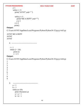 PYTHON PROGRAMMING
43
j=1
while i<=3:
while j<=1:
j=j+1
i=i+1
print()
Output:
4. ----------------------------------------
i = 1
while (i < 10):
print (i)
i = i+1
Output:
1
2
3
4
5
6
7
8
9
2. ---------------------------------------
a = 1
b = 1
while (a<10):
print ('Iteration',a)
a = a + 1
b = b + 1
MCA I YEAR/II SEM AVNT
print("AVNT",end=" ")
C:/Users/AVNT/AppData/Local/Programs/Python/Python38-32/pyyy/wh3.py
AVNT
AVNT
C:/Users/AVNT/AppData/Local/Programs/Python/Python38-32/pyyy/wh4.py
print("MCA DEPT",end="")
AVNT MCA DEPT
 
