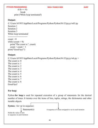 PYTHON PROGRAMMING
44
if (b == 4):
break
print ('While loop terminated')
Output:
Iteration 1
Iteration 2
Iteration 3
While loop terminated
--------------------------
count = 0
while (count < 9):
print("The count is:", count)
count = count + 1
print("Good bye!")
Output:
The count is: 0
The count is: 1
The count is: 2
The count is: 3
The count is: 4
The count is: 5
The count is: 6
The count is: 7
The count is: 8
Good bye!
For loop:
Python for loop is used for repeated execution of a group of statements for the desired
number of times. It iterates over the items of lists, tuples, strings, the dictionaries and other
iterable objects
Syntax: for var in sequence:
Statement(s) A sequence of values assigned to var in each iteration
Holds the value of item
in sequence in each iteration
MCA I YEAR/II SEM AVNT
C:/Users/AVNT/AppData/Local/Programs/Python/Python38-32/pyyy/wh5.py
C:/Users/AVNT/AppData/Local/Programs/Python/Python38-32/pyyy/wh.py =
 