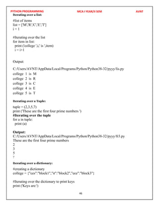PYTHON PROGRAMMING
46
Iterating over a list:
#list of items
list = ['M','R','C','E','T']
i = 1
#Iterating over the list
for item in list:
print ('college ',i,' is ',item)
i = i+1
Output:
college 1 is M
college 2 is R
college 3 is C
college 4 is E
college 5 is T
Iterating over a Tuple:
tuple = (2,3,5,7)
print ('These are the first four prime numbers ')
#Iterating over the tuple
for a in tuple:
print (a)
Output:
These are the first four prime numbers
2
3
5
7
Iterating over a dictionary:
#creating a dictionary
college = {"ces":"block1","it":"block2","ece":"block3"}
#Iterating over the dictionary to print keys
print ('Keys are:')
MCA I YEAR/II SEM AVNT
C:/Users/AVNT/AppData/Local/Programs/Python/Python38-32/pyyy/lis.py
C:/Users/AVNT/AppData/Local/Programs/Python/Python38-32/pyyy/fr3.py
 
