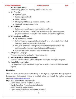 PYTHON PROGRAMMING
3
3. It’s free (open source)
Downloading python and installing python is free and easy
4. It’s Powerful
 Dynamic typing
 Built-in types and tools
 Library utilities
 Third party utilities (e.g. Numeric, NumPy, sciPy)
 Automatic memory management
5. It’s Portable
 Python runs virtually every major platform used today
 As long as you have a compaitable python interpreter installed, python
programs will run in exactly the same manner, irrespective of platform.
6. It’s easy to use and learn
 No intermediate compile
 Python Programs are compiled automatically to an intermediate form called
byte code, which the interpreter then reads.
 This gives python the development speed of an interpreter without the
performance loss inherent in purely interpreted languages.
 Structure and syntax are pretty intuitive and easy to grasp.
7. Interpreted Language
Python is processed at runtime by python Interpreter
8. Interactive Programming Language
Users can interact with the python interpreter directly for writing the programs
9. Straight forward syntax
The formation of python syntax is simple and straight forward which also makes it
popular.
Installation:
There are many interpreters available freely to run Python scripts like IDLE (Integrated
Development Environment) which is installed when you install the python software
from http://python.org/downloads/
Steps to be followed and remembered:
Step 1: Select Version of Python to Install.
Step 2: Download Python Executable Installer.
Step 3: Run Executable Installer.
Step 4: Verify Python Was Installed On Windows.
MCA I YEAR/II SEM AVNT
 