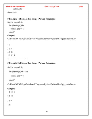 PYTHON PROGRAMMING
48
statements
statements
# Example 1 of Nested For Loops (Pattern Programs)
for i in range(1,6):
for j in range(0,i):
print(i, end=" ")
print('')
Output:
1
2 2
3 3 3
4 4 4 4
5 5 5 5 5
--------------------------
# Example 2 of Nested For Loops (Pattern Programs)
for i in range(1,6):
for j in range(5,i-1,-1):
print(i, end=" ")
print('')
Output:
1 1 1 1 1
2 2 2 2
3 3 3
4 4
MCA I YEAR/II SEM AVNT
C:/Users/AVNT/AppData/Local/Programs/Python/Python38-32/pyyy/nesforr.py
C:/Users/AVNT/AppData/Local/Programs/Python/Python38-32/pyyy/nesforr.py
 