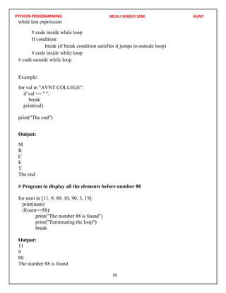 PYTHON PROGRAMMING
50
while test expression
# code inside while loop
If condition:
break (if break condition satisfies it jumps to outside loop)
# code inside while loop
# code outside while loop
Example:
if val == " ":
break
print(val)
print("The end")
Output:
M
R
C
E
T
The end
# Program to display all the elements before number 88
for num in [11, 9, 88, 10, 90, 3, 19]:
print(num)
if(num==88):
print("The number 88 is found")
print("Terminating the loop")
break
Output:
11
9
88
The number 88 is found
MCA I YEAR/II SEM AVNT
for val in "AVNT COLLEGE":
 