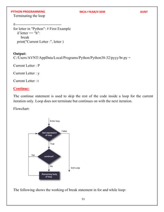 PYTHON PROGRAMMING
51
Terminating the loop
#-------------------------------------
for letter in "Python": # First Example
if letter == "h":
break
print("Current Letter :", letter )
Output:
Current Letter : P
Current Letter : y
Current Letter : t
Continue:
The continue statement is used to skip the rest of the code inside a loop for the current
iteration only. Loop does not terminate but continues on with the next iteration.
Flowchart:
The following shows the working of break statement in for and while loop:
MCA I YEAR/II SEM AVNT
C:/Users/AVNT/AppData/Local/Programs/Python/Python38-32/pyyy/br.py =
 