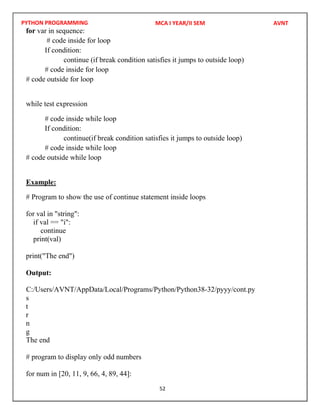 PYTHON PROGRAMMING
52
for var in sequence:
# code inside for loop
If condition:
continue (if break condition satisfies it jumps to outside loop)
# code inside for loop
# code outside for loop
while test expression
# code inside while loop
If condition:
continue(if break condition satisfies it jumps to outside loop)
# code inside while loop
# code outside while loop
Example:
# Program to show the use of continue statement inside loops
for val in "string":
if val == "i":
continue
print(val)
print("The end")
Output:
s
t
r
n
g
The end
# program to display only odd numbers
for num in [20, 11, 9, 66, 4, 89, 44]:
MCA I YEAR/II SEM AVNT
C:/Users/AVNT/AppData/Local/Programs/Python/Python38-32/pyyy/cont.py
 