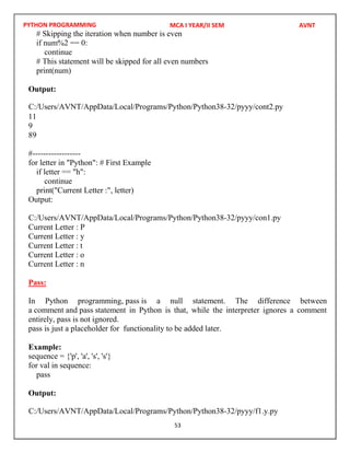 PYTHON PROGRAMMING
53
# Skipping the iteration when number is even
if num%2 == 0:
continue
# This statement will be skipped for all even numbers
print(num)
Output:
11
9
89
#------------------
for letter in "Python": # First Example
if letter == "h":
continue
print("Current Letter :", letter)
Output:
Current Letter : P
Current Letter : y
Current Letter : t
Current Letter : o
Current Letter : n
Pass:
In Python programming, pass is a null statement. The difference between
a comment and pass statement in Python is that, while the interpreter ignores a comment
entirely, pass is not ignored.
pass is just a placeholder for functionality to be added later.
Example:
sequence = {'p', 'a', 's', 's'}
for val in sequence:
pass
Output:
MCA I YEAR/II SEM AVNT
C:/Users/AVNT/AppData/Local/Programs/Python/Python38-32/pyyy/cont2.py
C:/Users/AVNT/AppData/Local/Programs/Python/Python38-32/pyyy/con1.py
C:/Users/AVNT/AppData/Local/Programs/Python/Python38-32/pyyy/f1.y.py
 