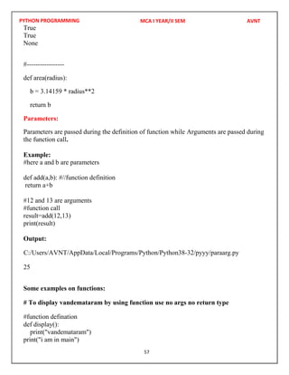 PYTHON PROGRAMMING
57
True
True
None
#-----------------
def area(radius):
b = 3.14159 * radius**2
return b
Parameters:
Parameters are passed during the definition of function while Arguments are passed during
the function call.
Example:
#here a and b are parameters
def add(a,b): #//function definition
return a+b
#12 and 13 are arguments
#function call
result=add(12,13)
print(result)
Output:
25
Some examples on functions:
# To display vandemataram by using function use no args no return type
#function defination
def display():
print("vandemataram")
print("i am in main")
MCA I YEAR/II SEM AVNT
C:/Users/AVNT/AppData/Local/Programs/Python/Python38-32/pyyy/paraarg.py
 