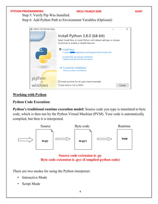 PYTHON PROGRAMMING
4
Step 5: Verify Pip Was Installed.
Step 6: Add Python Path to Environment Variables (Optional)
Working with Python
Python Code Execution:
Python’s traditional runtime execution model: Source code you type is translated to byte
code, which is then run by the Python Virtual Machine (PVM). Your code is automatically
compiled, but then it is interpreted.
Source Byte code Runtime
Source code extension is .py
Byte code extension is .pyc (Compiled python code)
There are two modes for using the Python interpreter:
• Interactive Mode
• Script Mode
m.py m.pyc
PVM
MCA I YEAR/II SEM AVNT
 
