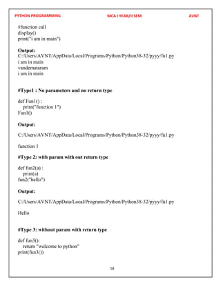 PYTHON PROGRAMMING
58
#function call
display()
print("i am in main")
Output:
i am in main
vandemataram
i am in main
#Type1 : No parameters and no return type
def Fun1() :
print("function 1")
Fun1()
Output:
function 1
#Type 2: with param with out return type
def fun2(a) :
print(a)
fun2("hello")
Output:
Hello
#Type 3: without param with return type
def fun3():
return "welcome to python"
print(fun3())
MCA I YEAR/II SEM AVNT
C:/Users/AVNT/AppData/Local/Programs/Python/Python38-32/pyyy/fu1.py
C:/Users/AVNT/AppData/Local/Programs/Python/Python38-32/pyyy/fu1.py
C:/Users/AVNT/AppData/Local/Programs/Python/Python38-32/pyyy/fu1.py
 