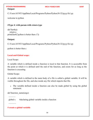 PYTHON PROGRAMMING
59
Output:
welcome to python
#Type 4: with param with return type
def fun4(a):
return a
print(fun4("python is better then c"))
Output:
python is better then c
Local and Global scope:
Local Scope:
A variable which is defined inside a function is local to that function. It is accessible from
the point at which it is defined until the end of the function, and exists for as long as the
function is executing
Global Scope:
A variable which is defined in the main body of a file is called a global variable. It will be
visible throughout the file, and also inside any file which imports that file.
 The variable defined inside a function can also be made global by using the global
statement.
def function_name(args):
.............
global x #declaring global variable inside a function
..............
# create a global variable
MCA I YEAR/II SEM AVNT
C:/Users/AVNT/AppData/Local/Programs/Python/Python38-32/pyyy/fu1.py
C:/Users/AVNT/AppData/Local/Programs/Python/Python38-32/pyyy/fu1.py
 
