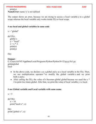 PYTHON PROGRAMMING
61
print(y)
NameError: name 'y' is not defined
The output shows an error, because we are trying to access a local variable y in a global
scope whereas the local variable only works inside f2() or local scope.
# use local and global variables in same code
x = "global"
def f3():
global x
y = "local"
x = x * 2
print(x)
print(y)
f3()
Output:
globalglobal
local
 In the above code, we declare x as a global and y as a local variable in the f3(). Then,
we use multiplication operator * to modify the global variable x and we print
both x and y.
 After calling the f3(), the value of x becomes global global because we used the x *
2 to print two times global. After that, we print the value of local variable y i.e local.
# use Global variable and Local variable with same name
x = 5
def f4():
x = 10
print("local x:", x)
f4()
print("global x:", x)
MCA I YEAR/II SEM AVNT
C:/Users/AVNT/AppData/Local/Programs/Python/Python38-32/pyyy/fu1.py
 