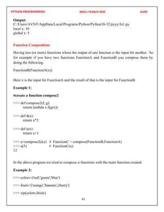 PYTHON PROGRAMMING
62
Output:
local x: 10
global x: 5
Function Composition:
Having two (or more) functions where the output of one function is the input for another. So
for example if you have two functions FunctionA and FunctionB you compose them by
doing the following.
FunctionB(FunctionA(x))
Here x is the input for FunctionA and the result of that is the input for FunctionB.
Example 1:
#create a function compose2
>>> def compose2(f, g):
return lambda x:f(g(x))
>>> def d(x):
return x*2
>>> def e(x):
return x+1
>>> a=compose2(d,e) # FunctionC = compose(FunctionB,FunctionA)
>>> a(5) # FunctionC(x)
12
In the above program we tried to compose n functions with the main function created.
Example 2:
>>> colors=('red','green','blue')
>>> fruits=['orange','banana','cherry']
>>> zip(colors,fruits)
MCA I YEAR/II SEM AVNT
C:/Users/AVNT/AppData/Local/Programs/Python/Python38-32/pyyy/fu1.py
 