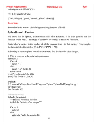 PYTHON PROGRAMMING
63
<zip object at 0x03DAC6C8>
>>> list(zip(colors,fruits))
[('red', 'orange'), ('green', 'banana'), ('blue', 'cherry')]
Recursion:
Recursion is the process of defining something in terms of itself.
Python Recursive Function
We know that in Python, a function can call other functions. It is even possible for the
function to call itself. These type of construct are termed as recursive functions.
Factorial of a number is the product of all the integers from 1 to that number. For example,
the factorial of 6 (denoted as 6!) is 1*2*3*4*5*6 = 720.
Following is an example of recursive function to find the factorial of an integer.
# Write a program to factorial using recursion
def fact(x):
if x==0:
result = 1
else :
result = x * fact(x-1)
return result
print("zero factorial",fact(0))
print("five factorial",fact(5))
Output:
zero factorial 1
five factorial 120
----------------------
def calc_factorial(x):
"""This is a recursive function
to find the factorial of an integer"""
if x == 1:
return 1
else:
return (x * calc_factorial(x-1))
MCA I YEAR/II SEM AVNT
C:/Users/AVNT/AppData/Local/Programs/Python/Python38-32/pyyy/rec.py
 