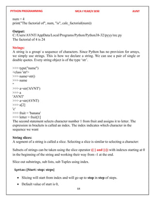 PYTHON PROGRAMMING
64
num = 4
print("The factorial of", num, "is", calc_factorial(num))
Output:
The factorial of 4 is 24
Strings:
A string is a group/ a sequence of characters. Since Python has no provision for arrays,
we simply use strings. This is how we declare a string. We can use a pair of single or
double quotes. Every string object is of the type ‘str’.
>>> type("name")
<class 'str'>
>>> name=str()
>>> name
''
>>> a
>>> a[2]
'c'
>>> fruit = 'banana'
>>> letter = fruit[1]
The second statement selects character number 1 from fruit and assigns it to letter. The
expression in brackets is called an index. The index indicates which character in the
sequence we want
String slices:
A segment of a string is called a slice. Selecting a slice is similar to selecting a character:
Subsets of strings can be taken using the slice operator ([ ] and [:]) with indexes starting at 0
in the beginning of the string and working their way from -1 at the end.
Slice out substrings, sub lists, sub Tuples using index.
Syntax:[Start: stop: steps]
 Slicing will start from index and will go up to stop in step of steps.
 Default value of start is 0,
MCA I YEAR/II SEM AVNT
C:/Users/AVNT/AppData/Local/Programs/Python/Python38-32/pyyy/rec.py
>>> a=str('AVNT')
'AVNT'
>>> a=str(AVNT)
 