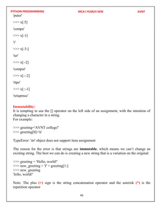 PYTHON PROGRAMMING
66
'puter'
>>> x[:5]
'compu'
>>> x[-1]
'r'
>>> x[-3:]
'ter'
>>> x[:-2]
'comput'
>>> x[::-2]
'rtpo'
>>> x[::-1]
'retupmoc'
Immutability:
It is tempting to use the [] operator on the left side of an assignment, with the intention of
changing a character in a string.
For example:
>>> greeting[0]='n'
TypeError: 'str' object does not support item assignment
The reason for the error is that strings are immutable, which means we can’t change an
existing string. The best we can do is creating a new string that is a variation on the original:
>>> greeting = 'Hello, world!'
>>> new_greeting = 'J' + greeting[1:]
>>> new_greeting
'Jello, world!'
Note: The plus (+) sign is the string concatenation operator and the asterisk (*) is the
repetition operator
MCA I YEAR/II SEM AVNT
>>> greeting='AVNT college!'
 