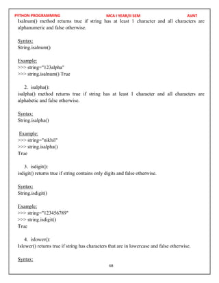 PYTHON PROGRAMMING
68
Isalnum() method returns true if string has at least 1 character and all characters are
alphanumeric and false otherwise.
Syntax:
String.isalnum()
Example:
>>> string="123alpha"
>>> string.isalnum() True
2. isalpha():
isalpha() method returns true if string has at least 1 character and all characters are
alphabetic and false otherwise.
Syntax:
String.isalpha()
Example:
>>> string="nikhil"
>>> string.isalpha()
True
3. isdigit():
isdigit() returns true if string contains only digits and false otherwise.
Syntax:
String.isdigit()
Example:
>>> string="123456789"
>>> string.isdigit()
True
4. islower():
Islower() returns true if string has characters that are in lowercase and false otherwise.
Syntax:
MCA I YEAR/II SEM AVNT
 