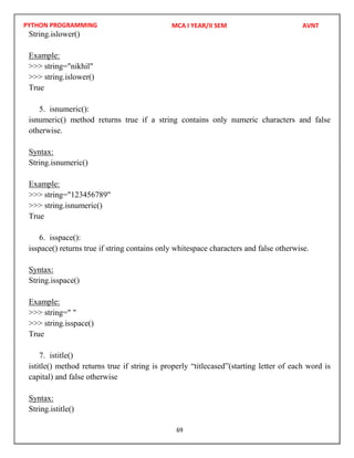 PYTHON PROGRAMMING
69
String.islower()
Example:
>>> string="nikhil"
>>> string.islower()
True
5. isnumeric():
isnumeric() method returns true if a string contains only numeric characters and false
otherwise.
Syntax:
String.isnumeric()
Example:
>>> string="123456789"
>>> string.isnumeric()
True
6. isspace():
isspace() returns true if string contains only whitespace characters and false otherwise.
Syntax:
String.isspace()
Example:
>>> string=" "
>>> string.isspace()
True
7. istitle()
istitle() method returns true if string is properly “titlecased”(starting letter of each word is
capital) and false otherwise
Syntax:
String.istitle()
MCA I YEAR/II SEM AVNT
 