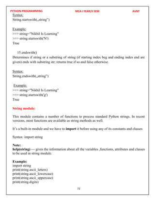 PYTHON PROGRAMMING
72
Syntax:
String.startswith(„string‟)
Example:
>>> string="Nikhil Is Learning"
>>> string.startswith('N')
True
15.endswith()
Determines if string or a substring of string (if starting index beg and ending index end are
given) ends with substring str; returns true if so and false otherwise.
Syntax:
String.endswith(„string‟)
Example:
>>> string="Nikhil Is Learning"
>>> string.startswith('g')
True
String module:
This module contains a number of functions to process standard Python strings. In recent
versions, most functions are available as string methods as well.
It’s a built-in module and we have to import it before using any of its constants and classes
Syntax: import string
Note:
help(string) --- gives the information about all the variables ,functions, attributes and classes
to be used in string module.
Example:
import string
print(string.ascii_letters)
print(string.ascii_lowercase)
print(string.ascii_uppercase)
print(string.digits)
MCA I YEAR/II SEM AVNT
 