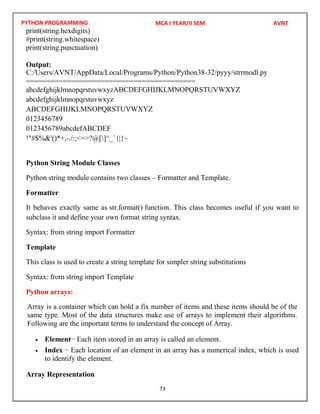 PYTHON PROGRAMMING
73
print(string.hexdigits)
#print(string.whitespace)
print(string.punctuation)
Output:
=========================================
abcdefghijklmnopqrstuvwxyzABCDEFGHIJKLMNOPQRSTUVWXYZ
abcdefghijklmnopqrstuvwxyz
ABCDEFGHIJKLMNOPQRSTUVWXYZ
0123456789
0123456789abcdefABCDEF
!"#$%&'()*+,-./:;<=>?@[]^_`{|}~
Python String Module Classes
Python string module contains two classes – Formatter and Template.
Formatter
It behaves exactly same as str.format() function. This class becomes useful if you want to
subclass it and define your own format string syntax.
Syntax: from string import Formatter
Template
This class is used to create a string template for simpler string substitutions
Syntax: from string import Template
Python arrays:
Array is a container which can hold a fix number of items and these items should be of the
same type. Most of the data structures make use of arrays to implement their algorithms.
Following are the important terms to understand the concept of Array.
 Element− Each item stored in an array is called an element.
 Index − Each location of an element in an array has a numerical index, which is used
to identify the element.
Array Representation
MCA I YEAR/II SEM AVNT
C:/Users/AVNT/AppData/Local/Programs/Python/Python38-32/pyyy/strrmodl.py
 