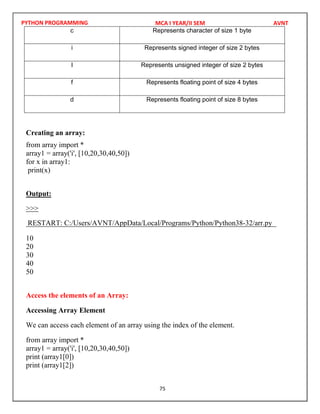 PYTHON PROGRAMMING
75
c Represents character of size 1 byte
i Represents signed integer of size 2 bytes
I Represents unsigned integer of size 2 bytes
f Represents floating point of size 4 bytes
d Represents floating point of size 8 bytes
Creating an array:
from array import *
array1 = array('i', [10,20,30,40,50])
for x in array1:
print(x)
Output:
>>>
10
20
30
40
50
Access the elements of an Array:
Accessing Array Element
We can access each element of an array using the index of the element.
from array import *
array1 = array('i', [10,20,30,40,50])
print (array1[0])
print (array1[2])
MCA I YEAR/II SEM AVNT
RESTART: C:/Users/AVNT/AppData/Local/Programs/Python/Python38-32/arr.py
 