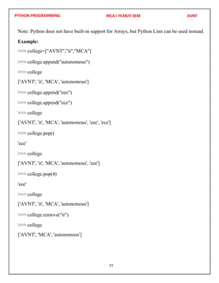 PYTHON PROGRAMMING
77
Note: Python does not have built-in support for Arrays, but Python Lists can be used instead.
Example:
>>> college.append("autonomous")
>>> college
>>> college.append("eee")
>>> college.append("ece")
>>> college
>>> college.pop()
'ece'
>>> college
>>> college.pop(4)
'eee'
>>> college
>>> college.remove("it")
>>> college
MCA I YEAR/II SEM AVNT
>>> college=["AVNT","it","MCA"]
['AVNT', 'it', 'MCA', 'autonomous']
['AVNT', 'it', 'MCA', 'autonomous', 'eee', 'ece']
['AVNT', 'it', 'MCA', 'autonomous', 'eee']
['AVNT', 'it', 'MCA', 'autonomous']
['AVNT', 'MCA', 'autonomous']
 