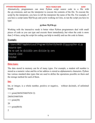 PYTHON PROGRAMMING
6
Alternatively, programmers can store Python script source code in a file with
the .py extension, and use the interpreter to execute the contents of the file. To execute the
script by the interpreter, you have to tell the interpreter the name of the file. For example, if
you have a script name MyFile.py and you're working on Unix, to run the script you have to
type:
python MyFile.py
Working with the interactive mode is better when Python programmers deal with small
pieces of code as you can type and execute them immediately, but when the code is more
than 2-4 lines, using the script for coding can help to modify and use the code in future.
Example:
Data types:
The data stored in memory can be of many types. For example, a student roll number is
stored as a numeric value and his or her address is stored as alphanumeric characters. Python
has various standard data types that are used to define the operations possible on them and
the storage method for each of them.
Int:
Int, or integer, is a whole number, positive or negative, without decimals, of unlimited
length.
>>> print(24656354687654+2)
24656354687656
>>> print(20)
20
>>> print(0b10)
2
MCA I YEAR/II SEM AVNT
 