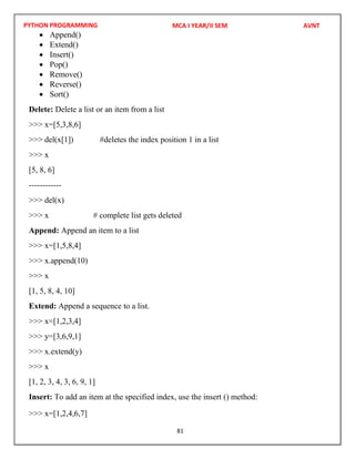 PYTHON PROGRAMMING
81
 Append()
 Extend()
 Insert()
 Pop()
 Remove()
 Reverse()
 Sort()
Delete: Delete a list or an item from a list
>>> x=[5,3,8,6]
>>> del(x[1]) #deletes the index position 1 in a list
>>> x
[5, 8, 6]
------------
>>> del(x)
>>> x # complete list gets deleted
Append: Append an item to a list
>>> x=[1,5,8,4]
>>> x.append(10)
>>> x
[1, 5, 8, 4, 10]
Extend: Append a sequence to a list.
>>> x=[1,2,3,4]
>>> y=[3,6,9,1]
>>> x.extend(y)
>>> x
[1, 2, 3, 4, 3, 6, 9, 1]
Insert: To add an item at the specified index, use the insert () method:
>>> x=[1,2,4,6,7]
MCA I YEAR/II SEM AVNT
 
