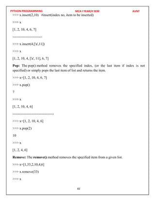PYTHON PROGRAMMING
82
>>> x.insert(2,10) #insert(index no, item to be inserted)
>>> x
[1, 2, 10, 4, 6, 7]
-------------------------
>>> x.insert(4,['a',11])
>>> x
[1, 2, 10, 4, ['a', 11], 6, 7]
Pop: The pop() method removes the specified index, (or the last item if index is not
specified) or simply pops the last item of list and returns the item.
>>> x=[1, 2, 10, 4, 6, 7]
>>> x.pop()
7
>>> x
[1, 2, 10, 4, 6]
-----------------------------------
>>> x=[1, 2, 10, 4, 6]
>>> x.pop(2)
10
>>> x
[1, 2, 4, 6]
Remove: The remove() method removes the specified item from a given list.
>>> x=[1,33,2,10,4,6]
>>> x.remove(33)
>>> x
MCA I YEAR/II SEM AVNT
 