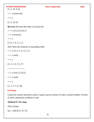PYTHON PROGRAMMING
83
[1, 2, 10, 4, 6]
>>> x.remove(4)
>>> x
[1, 2, 10, 6]
Reverse: Reverse the order of a given list.
>>> x=[1,2,3,4,5,6,7]
>>> x.reverse()
>>> x
[7, 6, 5, 4, 3, 2, 1]
Sort: Sorts the elements in ascending order
>>> x=[7, 6, 5, 4, 3, 2, 1]
>>> x.sort()
>>> x
[1, 2, 3, 4, 5, 6, 7]
-----------------------
>>> x=[10,1,5,3,8,7]
>>> x.sort()
>>> x
[1, 3, 5, 7, 8, 10]
List loop:
Loops are control structures used to repeat a given section of code a certain number of times
or until a particular condition is met.
Method #1: For loop
#list of items
list = ['M','R','C','E','T']
MCA I YEAR/II SEM AVNT
 