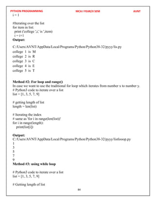 PYTHON PROGRAMMING
84
i = 1
#Iterating over the list
for item in list:
print ('college ',i,' is ',item)
i = i+1
Output:
college 1 is M
college 2 is R
college 3 is C
college 4 is E
college 5 is T
Method #2: For loop and range()
In case we want to use the traditional for loop which iterates from number x to number y.
# Python3 code to iterate over a list
list = [1, 3, 5, 7, 9]
# getting length of list
length = len(list)
# Iterating the index
# same as 'for i in range(len(list))'
for i in range(length):
print(list[i])
Output:
1
3
5
7
9
Method #3: using while loop
# Python3 code to iterate over a list
list = [1, 3, 5, 7, 9]
# Getting length of list
MCA I YEAR/II SEM AVNT
C:/Users/AVNT/AppData/Local/Programs/Python/Python38-32/pyyy/lis.py
C:/Users/AVNT/AppData/Local/Programs/Python/Python38-32/pyyy/listlooop.py
 
