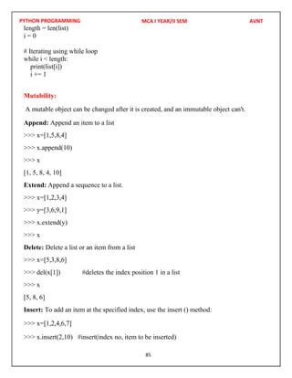 PYTHON PROGRAMMING
85
length = len(list)
i = 0
# Iterating using while loop
while i < length:
print(list[i])
i += 1
Mutability:
A mutable object can be changed after it is created, and an immutable object can't.
Append: Append an item to a list
>>> x=[1,5,8,4]
>>> x.append(10)
>>> x
[1, 5, 8, 4, 10]
Extend: Append a sequence to a list.
>>> x=[1,2,3,4]
>>> y=[3,6,9,1]
>>> x.extend(y)
>>> x
Delete: Delete a list or an item from a list
>>> x=[5,3,8,6]
>>> del(x[1]) #deletes the index position 1 in a list
>>> x
[5, 8, 6]
Insert: To add an item at the specified index, use the insert () method:
>>> x=[1,2,4,6,7]
>>> x.insert(2,10) #insert(index no, item to be inserted)
MCA I YEAR/II SEM AVNT
 