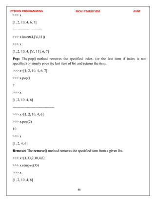PYTHON PROGRAMMING
86
>>> x
[1, 2, 10, 4, 6, 7]
-------------------------
>>> x.insert(4,['a',11])
>>> x
[1, 2, 10, 4, ['a', 11], 6, 7]
Pop: The pop() method removes the specified index, (or the last item if index is not
specified) or simply pops the last item of list and returns the item.
>>> x=[1, 2, 10, 4, 6, 7]
>>> x.pop()
7
>>> x
[1, 2, 10, 4, 6]
-----------------------------------
>>> x=[1, 2, 10, 4, 6]
>>> x.pop(2)
10
>>> x
[1, 2, 4, 6]
Remove: The remove() method removes the specified item from a given list.
>>> x=[1,33,2,10,4,6]
>>> x.remove(33)
>>> x
[1, 2, 10, 4, 6]
MCA I YEAR/II SEM AVNT
 