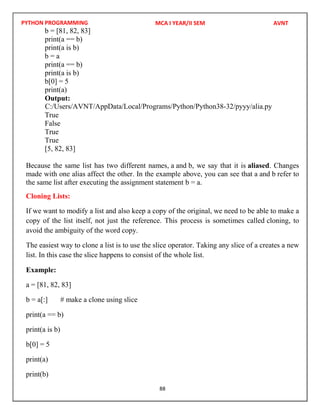 PYTHON PROGRAMMING
88
b = [81, 82, 83]
print(a == b)
print(a is b)
b = a
print(a == b)
print(a is b)
b[0] = 5
print(a)
Output:
True
False
True
True
[5, 82, 83]
Because the same list has two different names, a and b, we say that it is aliased. Changes
made with one alias affect the other. In the example above, you can see that a and b refer to
the same list after executing the assignment statement b = a.
Cloning Lists:
If we want to modify a list and also keep a copy of the original, we need to be able to make a
copy of the list itself, not just the reference. This process is sometimes called cloning, to
avoid the ambiguity of the word copy.
The easiest way to clone a list is to use the slice operator. Taking any slice of a creates a new
list. In this case the slice happens to consist of the whole list.
Example:
a = [81, 82, 83]
b = a[:] # make a clone using slice
print(a == b)
print(a is b)
b[0] = 5
print(a)
print(b)
MCA I YEAR/II SEM AVNT
C:/Users/AVNT/AppData/Local/Programs/Python/Python38-32/pyyy/alia.py
 