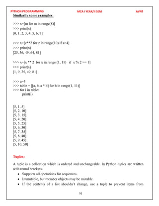 PYTHON PROGRAMMING
91
Similarily some examples:
>>> x=[m for m in range(8)]
>>> print(x)
[0, 1, 2, 3, 4, 5, 6, 7]
>>> x=[z**2 for z in range(10) if z>4]
>>> print(x)
[25, 36, 49, 64, 81]
>>> x=[x ** 2 for x in range (1, 11) if x % 2 == 1]
>>> print(x)
[1, 9, 25, 49, 81]
>>> a=5
>>> table = [[a, b, a * b] for b in range(1, 11)]
>>> for i in table:
print(i)
[5, 1, 5]
[5, 2, 10]
[5, 3, 15]
[5, 4, 20]
[5, 5, 25]
[5, 6, 30]
[5, 7, 35]
[5, 8, 40]
[5, 9, 45]
[5, 10, 50]
Tuples:
A tuple is a collection which is ordered and unchangeable. In Python tuples are written
with round brackets.
 Supports all operations for sequences.
 Immutable, but member objects may be mutable.
 If the contents of a list shouldn’t change, use a tuple to prevent items from
MCA I YEAR/II SEM AVNT
 