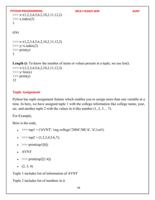 PYTHON PROGRAMMING
94
>>> x=(1,2,3,4,5,6,2,10,2,11,12,2)
>>> x.index(2)
1
(Or)
>>> x=(1,2,3,4,5,6,2,10,2,11,12,2)
>>> y=x.index(2)
>>> print(y)
1
Length (): To know the number of items or values present in a tuple, we use len().
>>> x=(1,2,3,4,5,6,2,10,2,11,12,2)
>>> y=len(x)
>>> print(y)
12
Tuple Assignment
Python has tuple assignment feature which enables you to assign more than one variable at a
time. In here, we have assigned tuple 1 with the college information like college name, year,
etc. and another tuple 2 with the values in it like number (1, 2, 3… 7).
For Example,
Here is the code,

 >>> tup2 = (1,2,3,4,5,6,7);
 >>> print(tup1[0])

 >>> print(tup2[1:4])
 (2, 3, 4)
Tuple 2 includes list of numbers in it
MCA I YEAR/II SEM AVNT
AVNT
Tuple 1 includes list of information of AVNT
>>> tup1 = ('AVNT', 'eng college','2004','MCA', 'it','csit');
 