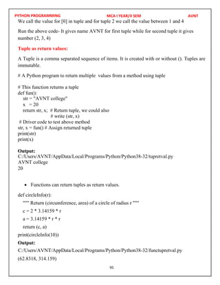 PYTHON PROGRAMMING
95
We call the value for [0] in tuple and for tuple 2 we call the value between 1 and 4
number (2, 3, 4)
Tuple as return values:
A Tuple is a comma separated sequence of items. It is created with or without (). Tuples are
immutable.
# A Python program to return multiple values from a method using tuple
# This function returns a tuple
def fun():
x = 20
return str, x; # Return tuple, we could also
# write (str, x)
# Driver code to test above method
str, x = fun() # Assign returned tuple
print(str)
print(x)
Output:
20
 Functions can return tuples as return values.
def circleInfo(r):
""" Return (circumference, area) of a circle of radius r """
c = 2 * 3.14159 * r
a = 3.14159 * r * r
return (c, a)
print(circleInfo(10))
Output:
(62.8318, 314.159)
MCA I YEAR/II SEM AVNT
Run the above code- It gives name AVNT for first tuple while for second tuple it gives
str = "AVNT college"
C:/Users/AVNT/AppData/Local/Programs/Python/Python38-32/tupretval.py
AVNT college
C:/Users/AVNT/AppData/Local/Programs/Python/Python38-32/functupretval.py
 