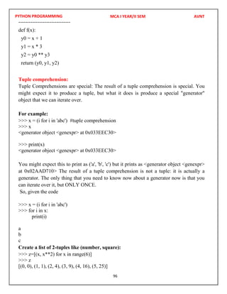PYTHON PROGRAMMING
96
------------------------------
def f(x):
y0 = x + 1
y1 = x * 3
y2 = y0 ** y3
return (y0, y1, y2)
Tuple comprehension:
Tuple Comprehensions are special: The result of a tuple comprehension is special. You
might expect it to produce a tuple, but what it does is produce a special "generator"
object that we can iterate over.
For example:
>>> x = (i for i in 'abc') #tuple comprehension
>>> x
<generator object <genexpr> at 0x033EEC30>
>>> print(x)
<generator object <genexpr> at 0x033EEC30>
You might expect this to print as ('a', 'b', 'c') but it prints as <generator object <genexpr>
at 0x02AAD710> The result of a tuple comprehension is not a tuple: it is actually a
generator. The only thing that you need to know now about a generator now is that you
can iterate over it, but ONLY ONCE.
So, given the code
>>> x = (i for i in 'abc')
>>> for i in x:
print(i)
a
b
c
Create a list of 2-tuples like (number, square):
>>> z=[(x, x**2) for x in range(6)]
>>> z
[(0, 0), (1, 1), (2, 4), (3, 9), (4, 16), (5, 25)]
MCA I YEAR/II SEM AVNT
 
