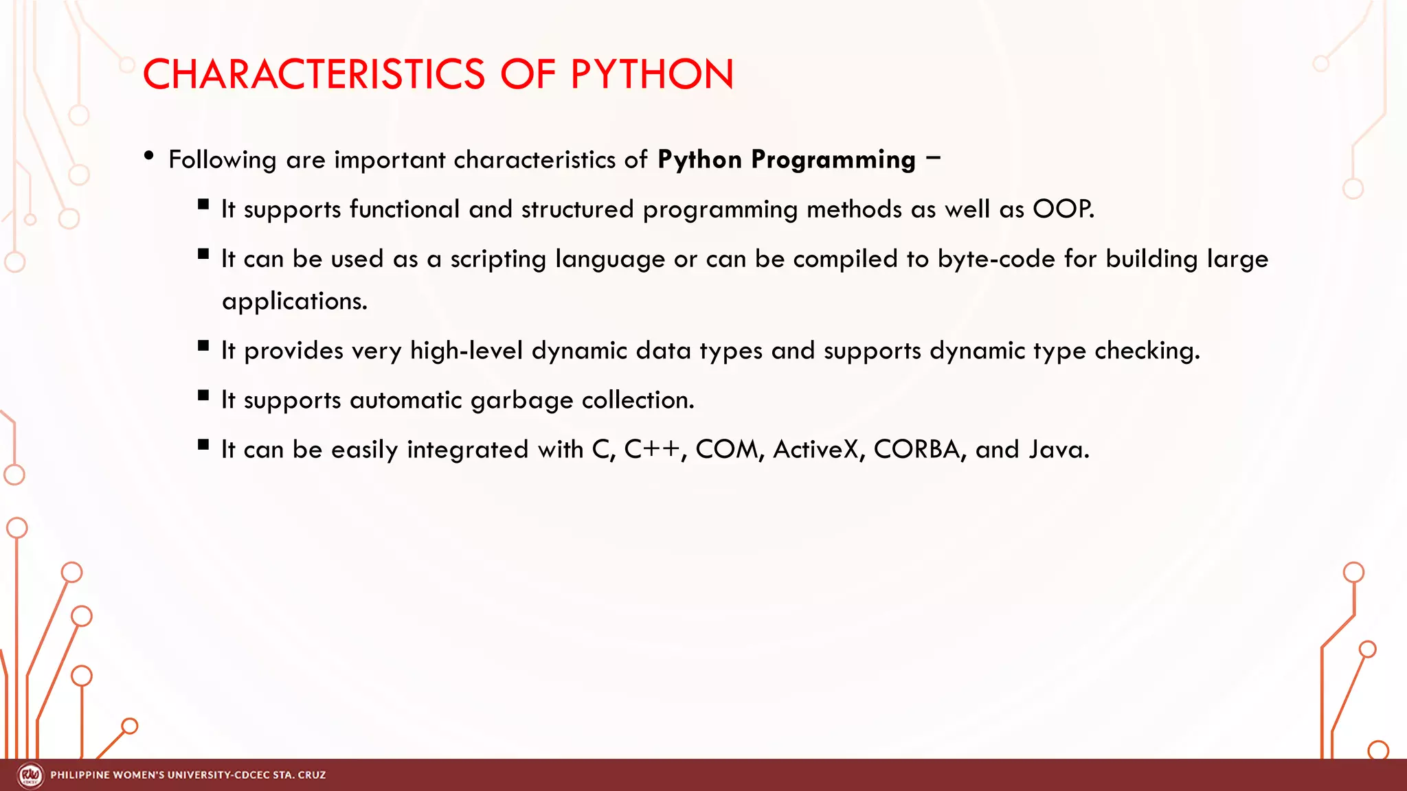CHARACTERISTICS OF PYTHON
• Following are important characteristics of Python Programming −
 It supports functional and structured programming methods as well as OOP.
 It can be used as a scripting language or can be compiled to byte-code for building large
applications.
 It provides very high-level dynamic data types and supports dynamic type checking.
 It supports automatic garbage collection.
 It can be easily integrated with C, C++, COM, ActiveX, CORBA, and Java.
 