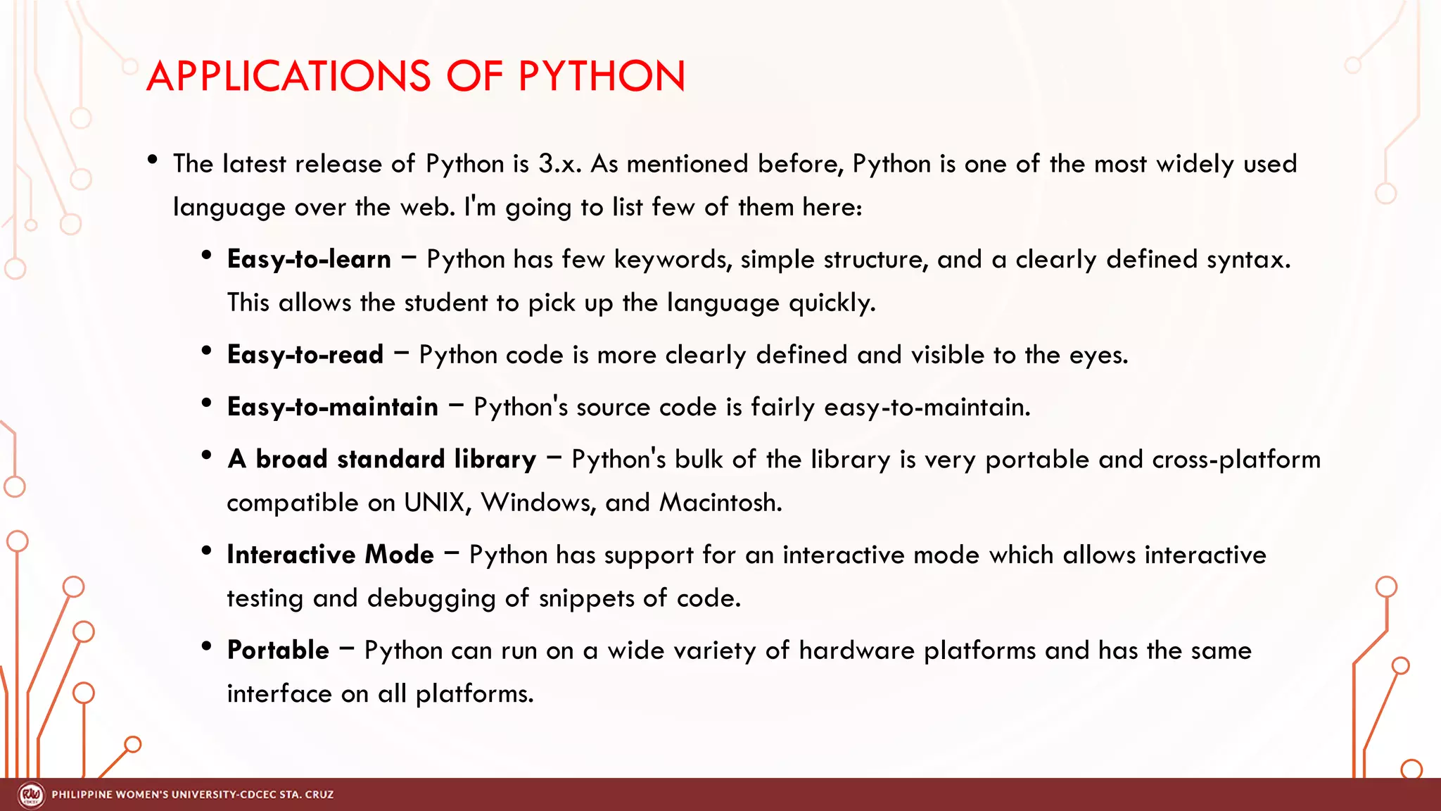 APPLICATIONS OF PYTHON
• The latest release of Python is 3.x. As mentioned before, Python is one of the most widely used
language over the web. I'm going to list few of them here:
• Easy-to-learn − Python has few keywords, simple structure, and a clearly defined syntax.
This allows the student to pick up the language quickly.
• Easy-to-read − Python code is more clearly defined and visible to the eyes.
• Easy-to-maintain − Python's source code is fairly easy-to-maintain.
• A broad standard library − Python's bulk of the library is very portable and cross-platform
compatible on UNIX, Windows, and Macintosh.
• Interactive Mode − Python has support for an interactive mode which allows interactive
testing and debugging of snippets of code.
• Portable − Python can run on a wide variety of hardware platforms and has the same
interface on all platforms.
 