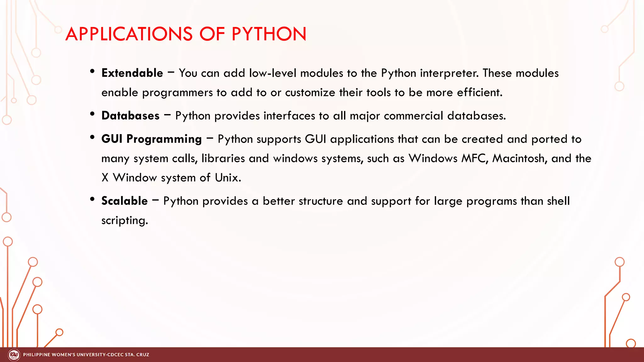 APPLICATIONS OF PYTHON
• Extendable − You can add low-level modules to the Python interpreter. These modules
enable programmers to add to or customize their tools to be more efficient.
• Databases − Python provides interfaces to all major commercial databases.
• GUI Programming − Python supports GUI applications that can be created and ported to
many system calls, libraries and windows systems, such as Windows MFC, Macintosh, and the
X Window system of Unix.
• Scalable − Python provides a better structure and support for large programs than shell
scripting.
 