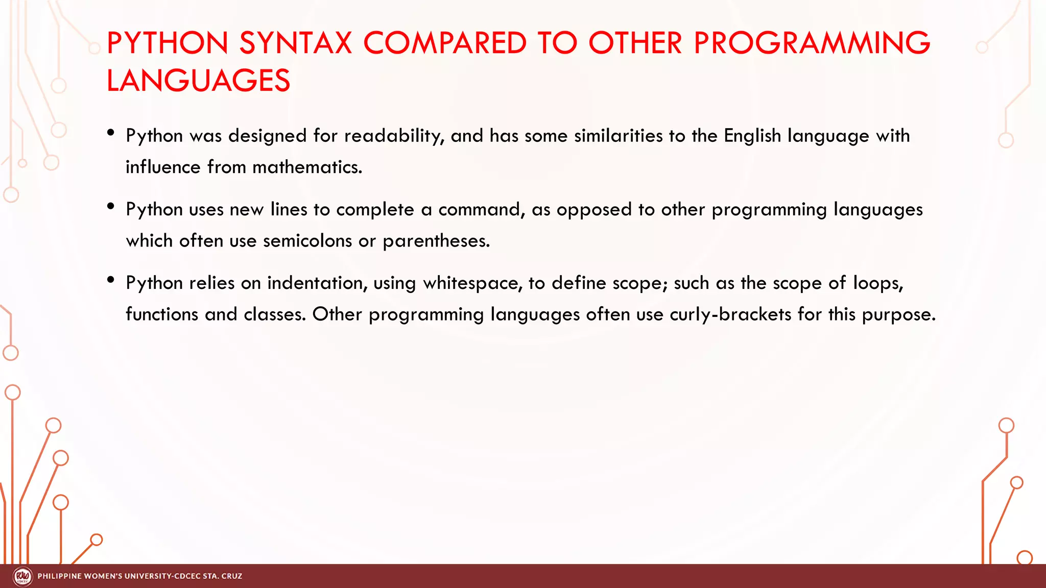 PYTHON SYNTAX COMPARED TO OTHER PROGRAMMING
LANGUAGES
• Python was designed for readability, and has some similarities to the English language with
influence from mathematics.
• Python uses new lines to complete a command, as opposed to other programming languages
which often use semicolons or parentheses.
• Python relies on indentation, using whitespace, to define scope; such as the scope of loops,
functions and classes. Other programming languages often use curly-brackets for this purpose.
 