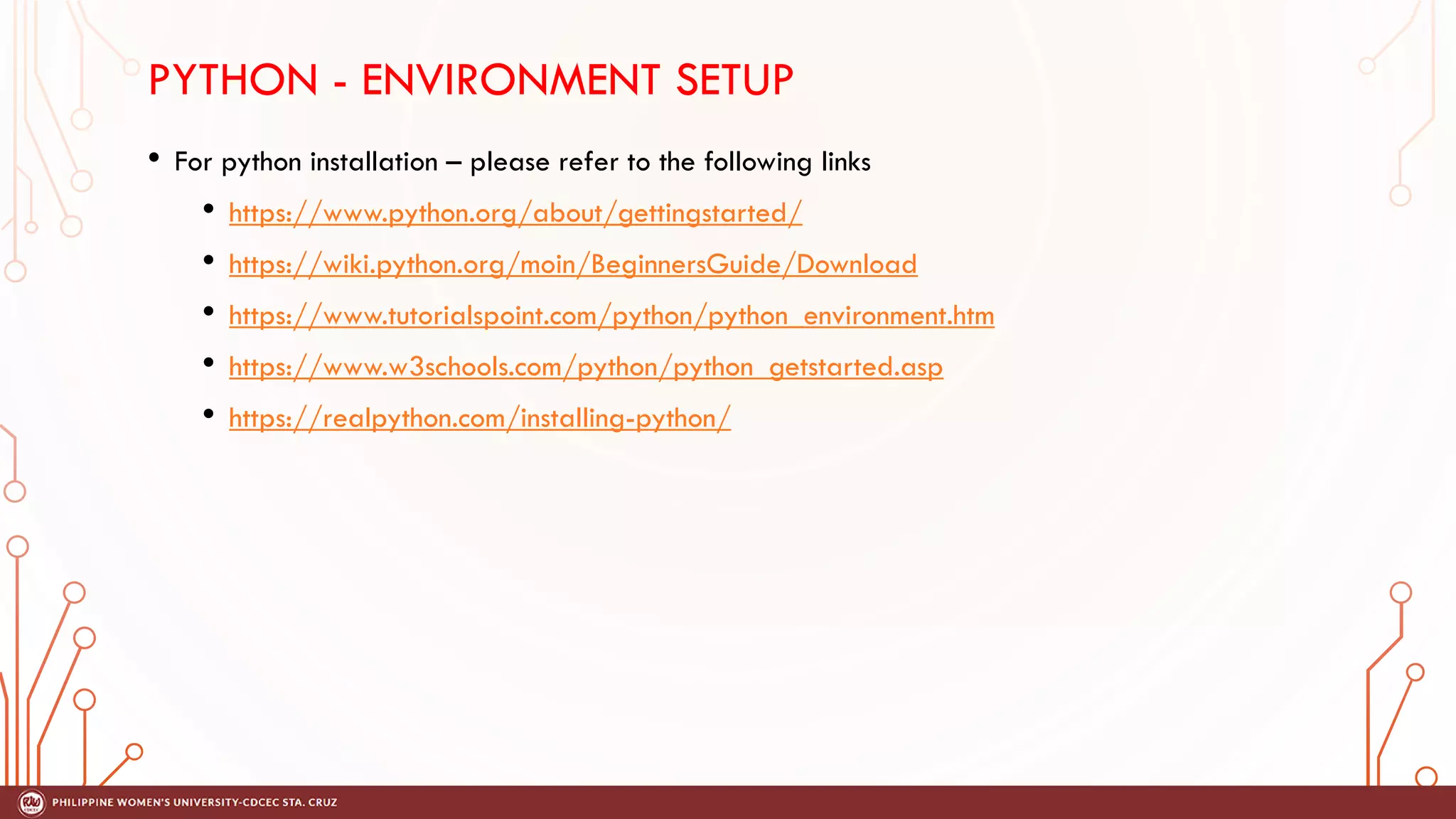 PYTHON - ENVIRONMENT SETUP
• For python installation – please refer to the following links
• https://www.python.org/about/gettingstarted/
• https://wiki.python.org/moin/BeginnersGuide/Download
• https://www.tutorialspoint.com/python/python_environment.htm
• https://www.w3schools.com/python/python_getstarted.asp
• https://realpython.com/installing-python/
 