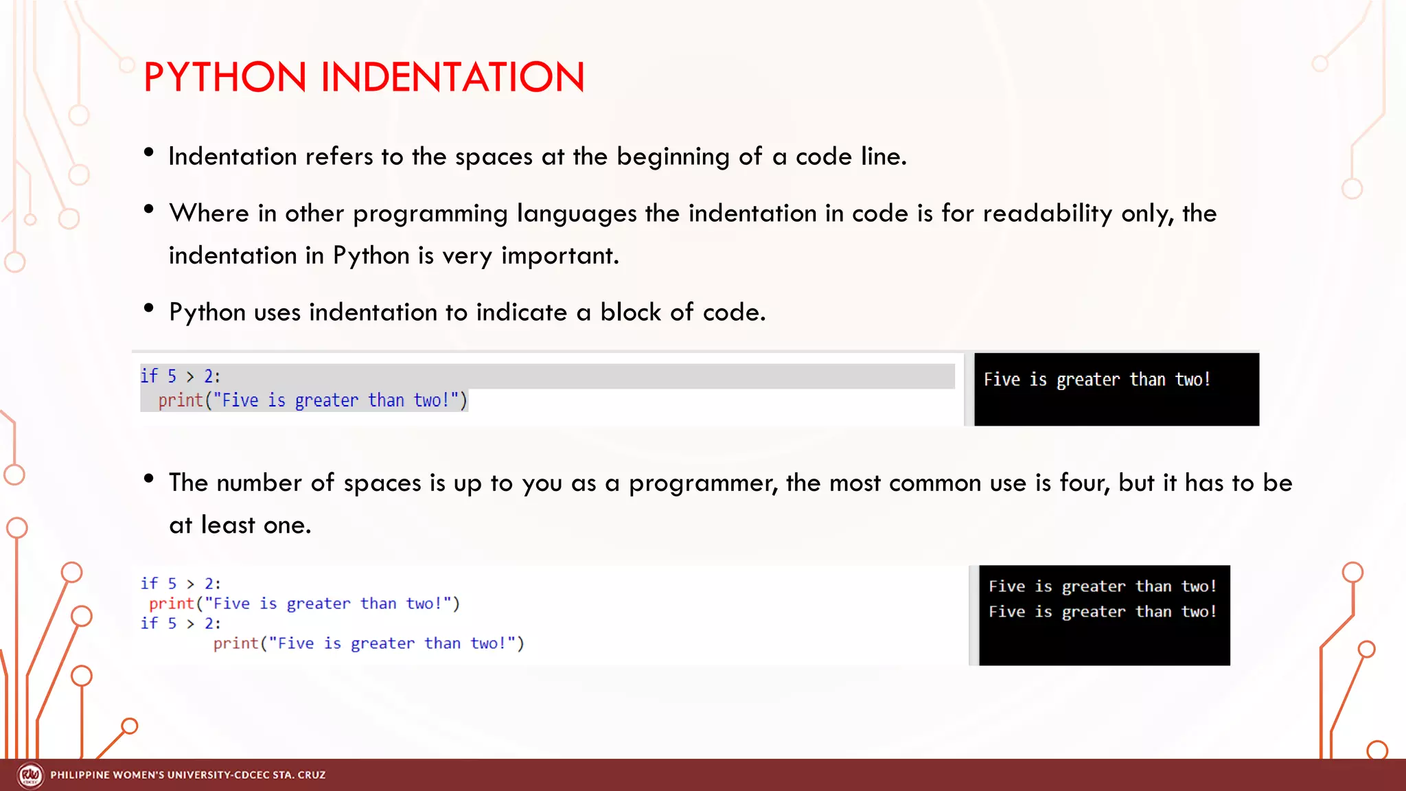 PYTHON INDENTATION
• Indentation refers to the spaces at the beginning of a code line.
• Where in other programming languages the indentation in code is for readability only, the
indentation in Python is very important.
• Python uses indentation to indicate a block of code.
• The number of spaces is up to you as a programmer, the most common use is four, but it has to be
at least one.
 
