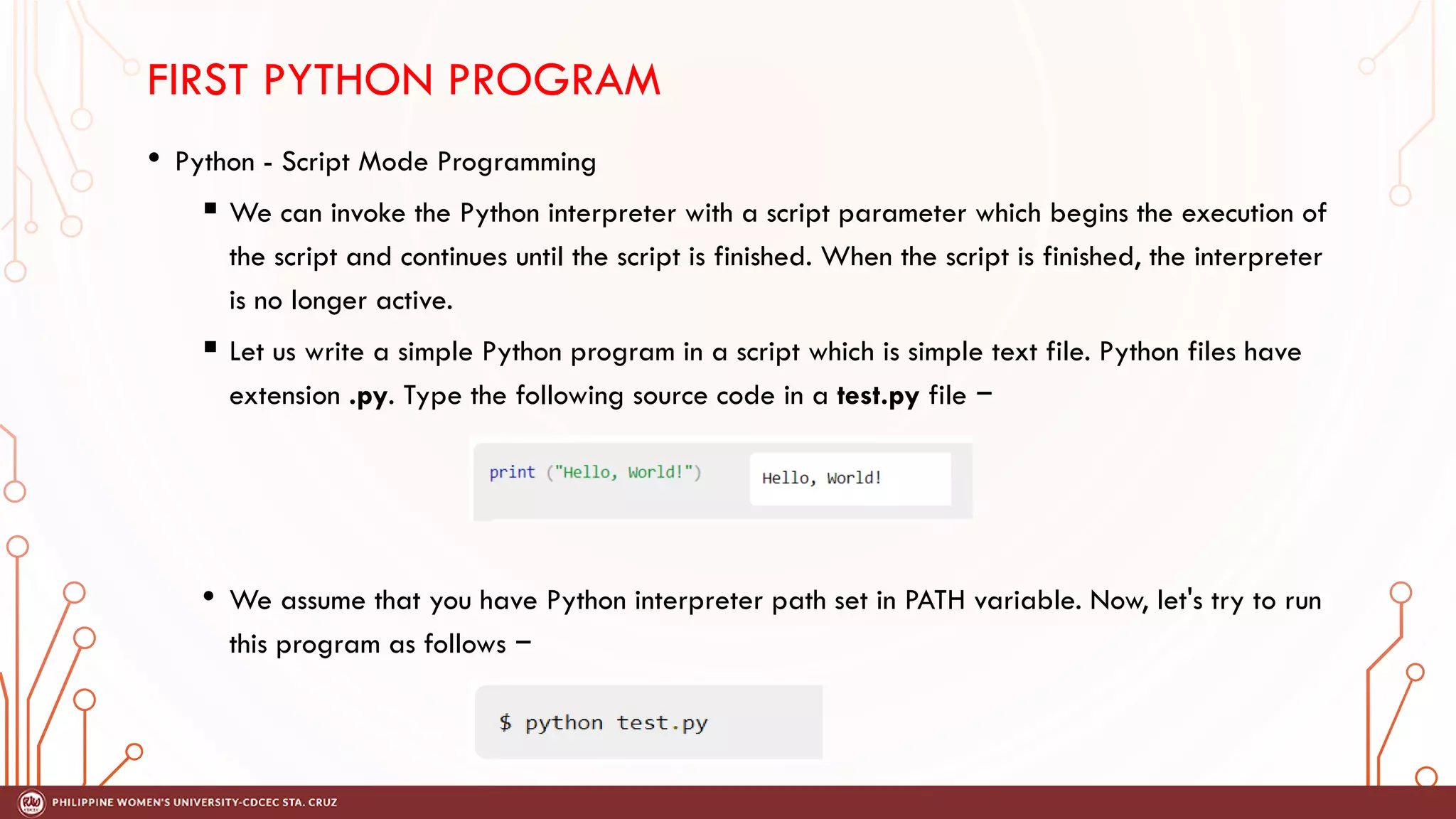 • Python - Script Mode Programming
 We can invoke the Python interpreter with a script parameter which begins the execution of
the script and continues until the script is finished. When the script is finished, the interpreter
is no longer active.
 Let us write a simple Python program in a script which is simple text file. Python files have
extension .py. Type the following source code in a test.py file −
• We assume that you have Python interpreter path set in PATH variable. Now, let's try to run
this program as follows −
FIRST PYTHON PROGRAM
 