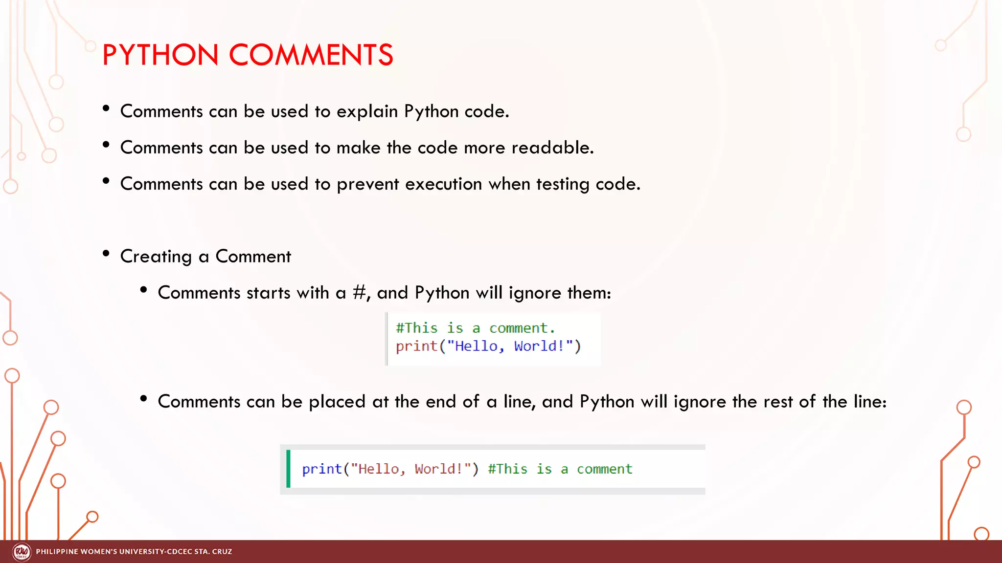 PYTHON COMMENTS
• Comments can be used to explain Python code.
• Comments can be used to make the code more readable.
• Comments can be used to prevent execution when testing code.
• Creating a Comment
• Comments starts with a #, and Python will ignore them:
• Comments can be placed at the end of a line, and Python will ignore the rest of the line:
 
